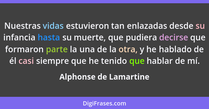 Nuestras vidas estuvieron tan enlazadas desde su infancia hasta su muerte, que pudiera decirse que formaron parte la una de la... - Alphonse de Lamartine