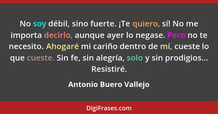 No soy débil, sino fuerte. ¡Te quiero, sí! No me importa decirlo, aunque ayer lo negase. Pero no te necesito. Ahogaré mi cariñ... - Antonio Buero Vallejo