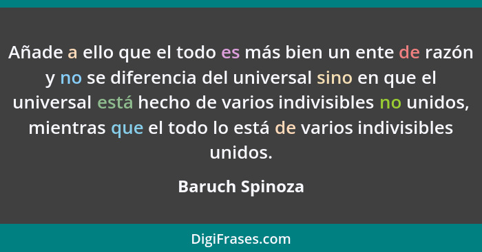 Añade a ello que el todo es más bien un ente de razón y no se diferencia del universal sino en que el universal está hecho de varios... - Baruch Spinoza