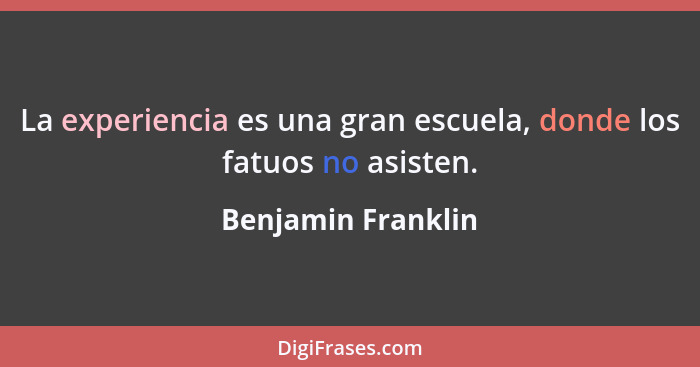 La experiencia es una gran escuela, donde los fatuos no asisten.... - Benjamin Franklin