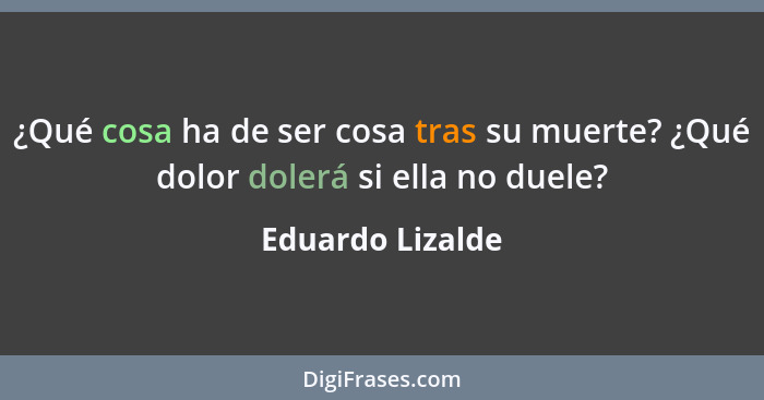 ¿Qué cosa ha de ser cosa tras su muerte? ¿Qué dolor dolerá si ella no duele?... - Eduardo Lizalde