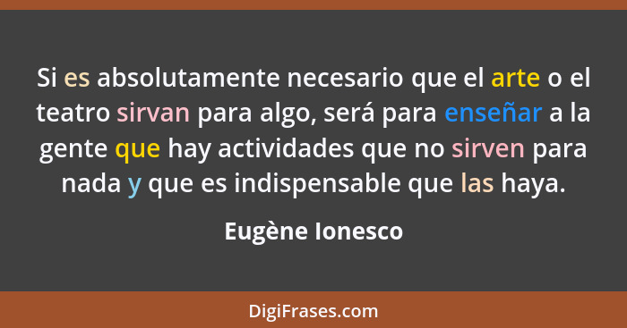 Si es absolutamente necesario que el arte o el teatro sirvan para algo, será para enseñar a la gente que hay actividades que no sirve... - Eugène Ionesco