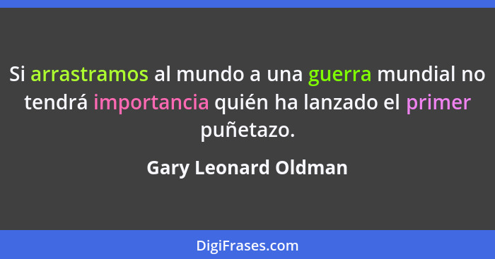 Si arrastramos al mundo a una guerra mundial no tendrá importancia quién ha lanzado el primer puñetazo.... - Gary Leonard Oldman