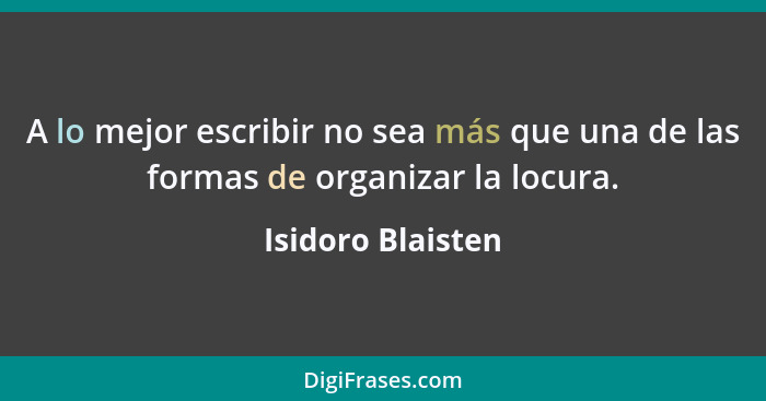 A lo mejor escribir no sea más que una de las formas de organizar la locura.... - Isidoro Blaisten