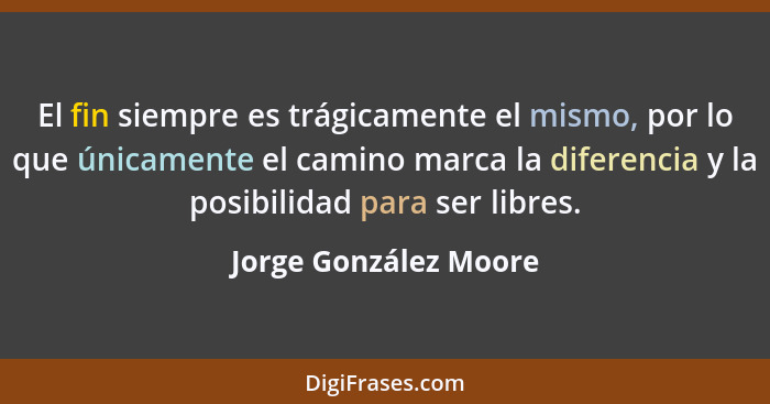 El fin siempre es trágicamente el mismo, por lo que únicamente el camino marca la diferencia y la posibilidad para ser libres.... - Jorge González Moore