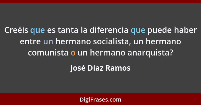 Creéis que es tanta la diferencia que puede haber entre un hermano socialista, un hermano comunista o un hermano anarquista?... - José Díaz Ramos