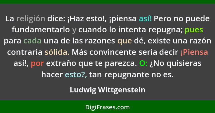 La religión dice: ¡Haz esto!, ¡piensa así! Pero no puede fundamentarlo y cuando lo intenta repugna; pues para cada una de las ra... - Ludwig Wittgenstein