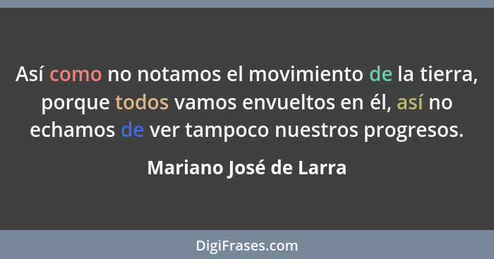 Así como no notamos el movimiento de la tierra, porque todos vamos envueltos en él, así no echamos de ver tampoco nuestros pro... - Mariano José de Larra