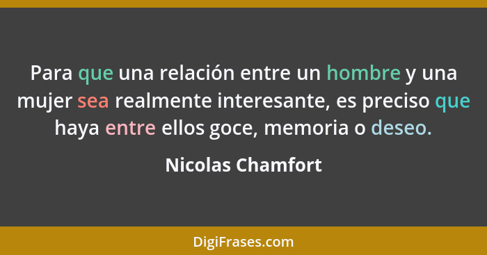 Para que una relación entre un hombre y una mujer sea realmente interesante, es preciso que haya entre ellos goce, memoria o deseo.... - Nicolas Chamfort
