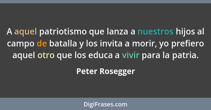 A aquel patriotismo que lanza a nuestros hijos al campo de batalla y los invita a morir, yo prefiero aquel otro que los educa a vivir... - Peter Rosegger