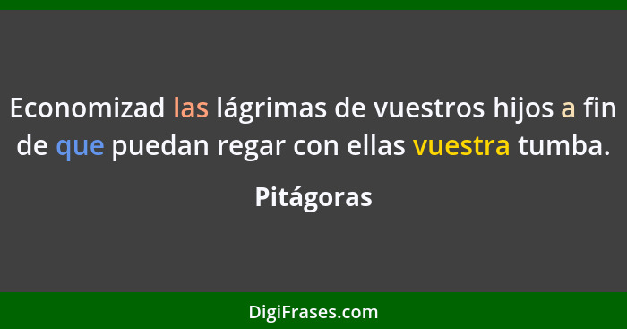 Economizad las lágrimas de vuestros hijos a fin de que puedan regar con ellas vuestra tumba.... - Pitágoras