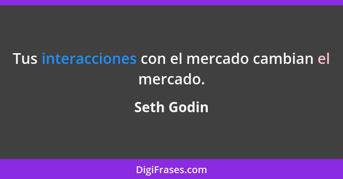 Tus interacciones con el mercado cambian el mercado.... - Seth Godin