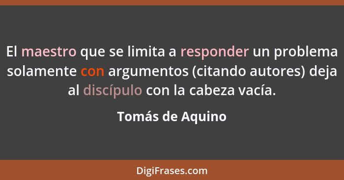 El maestro que se limita a responder un problema solamente con argumentos (citando autores) deja al discípulo con la cabeza vacía.... - Tomás de Aquino