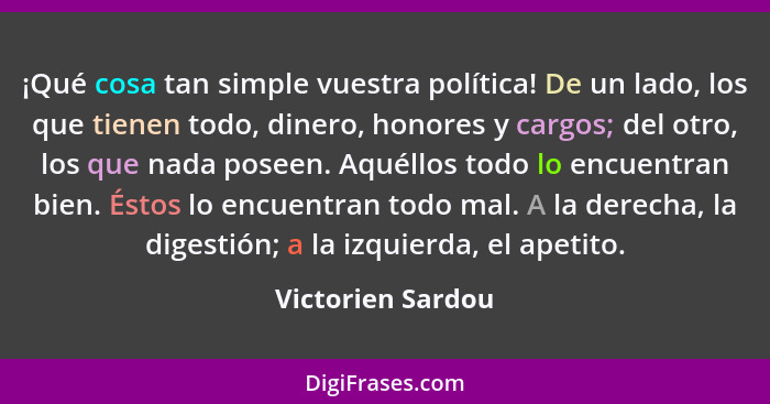 ¡Qué cosa tan simple vuestra política! De un lado, los que tienen todo, dinero, honores y cargos; del otro, los que nada poseen. Aq... - Victorien Sardou