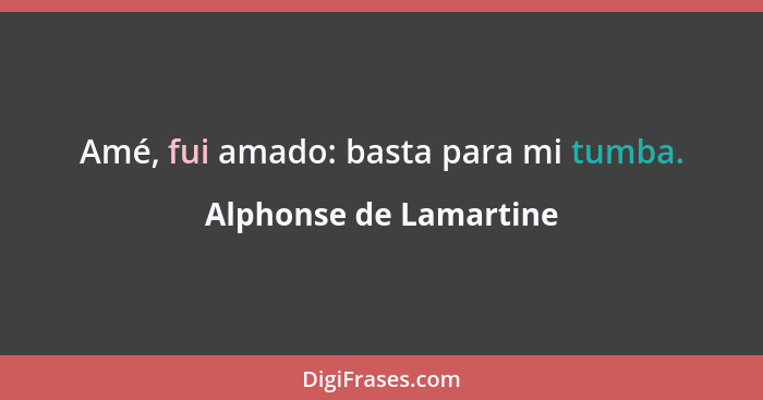 Amé, fui amado: basta para mi tumba.... - Alphonse de Lamartine