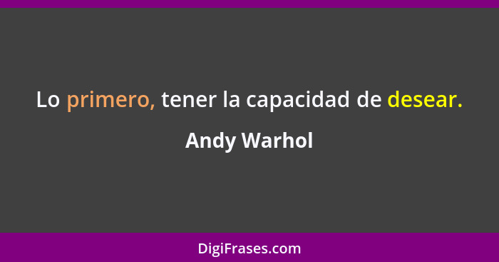 Lo primero, tener la capacidad de desear.... - Andy Warhol