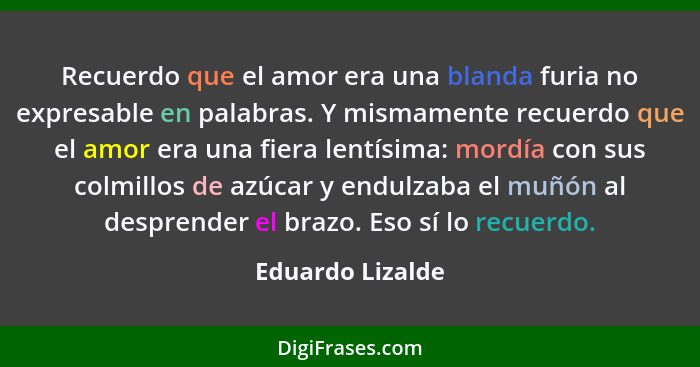 Recuerdo que el amor era una blanda furia no expresable en palabras. Y mismamente recuerdo que el amor era una fiera lentísima: mord... - Eduardo Lizalde