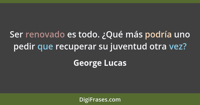 Ser renovado es todo. ¿Qué más podría uno pedir que recuperar su juventud otra vez?... - George Lucas