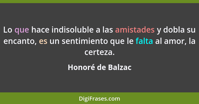 Lo que hace indisoluble a las amistades y dobla su encanto, es un sentimiento que le falta al amor, la certeza.... - Honoré de Balzac