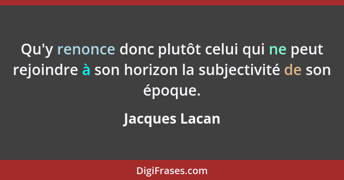 Qu'y renonce donc plutôt celui qui ne peut rejoindre à son horizon la subjectivité de son époque.... - Jacques Lacan