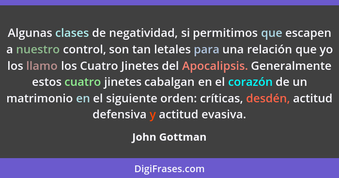 Algunas clases de negatividad, si permitimos que escapen a nuestro control, son tan letales para una relación que yo los llamo los Cuat... - John Gottman