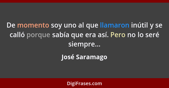 De momento soy uno al que llamaron inútil y se calló porque sabía que era así. Pero no lo seré siempre...... - José Saramago