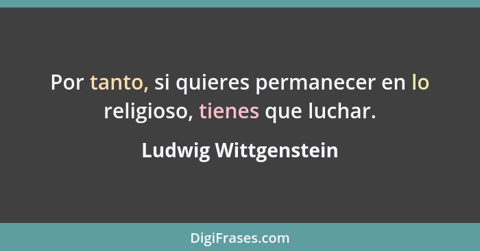 Por tanto, si quieres permanecer en lo religioso, tienes que luchar.... - Ludwig Wittgenstein