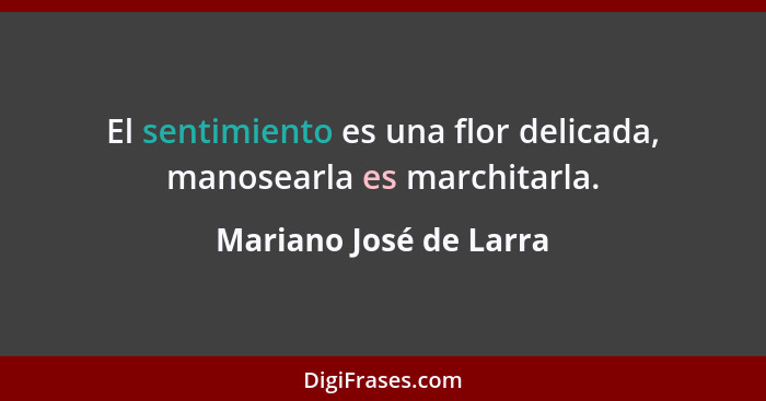 El sentimiento es una flor delicada, manosearla es marchitarla.... - Mariano José de Larra