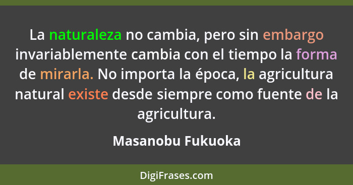 La naturaleza no cambia, pero sin embargo invariablemente cambia con el tiempo la forma de mirarla. No importa la época, la agricul... - Masanobu Fukuoka