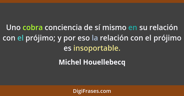 Uno cobra conciencia de sí mismo en su relación con el prójimo; y por eso la relación con el prójimo es insoportable.... - Michel Houellebecq