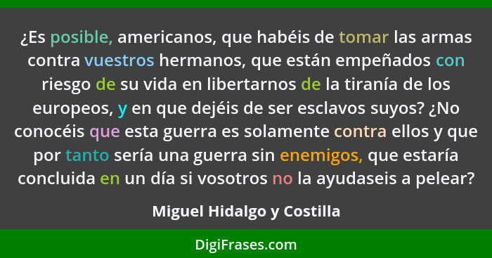 ¿Es posible, americanos, que habéis de tomar las armas contra vuestros hermanos, que están empeñados con riesgo de su vida... - Miguel Hidalgo y Costilla