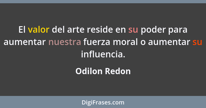 El valor del arte reside en su poder para aumentar nuestra fuerza moral o aumentar su influencia.... - Odilon Redon
