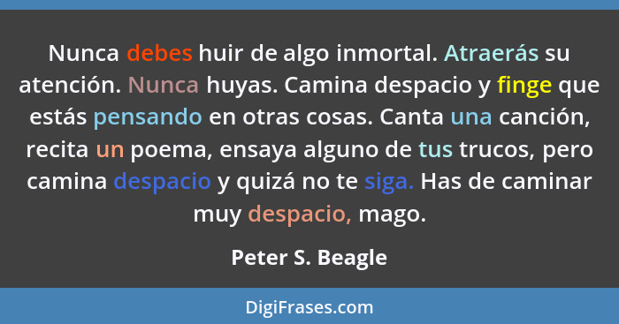 Nunca debes huir de algo inmortal. Atraerás su atención. Nunca huyas. Camina despacio y finge que estás pensando en otras cosas. Can... - Peter S. Beagle