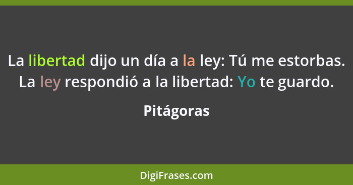 La libertad dijo un día a la ley: Tú me estorbas. La ley respondió a la libertad: Yo te guardo.... - Pitágoras