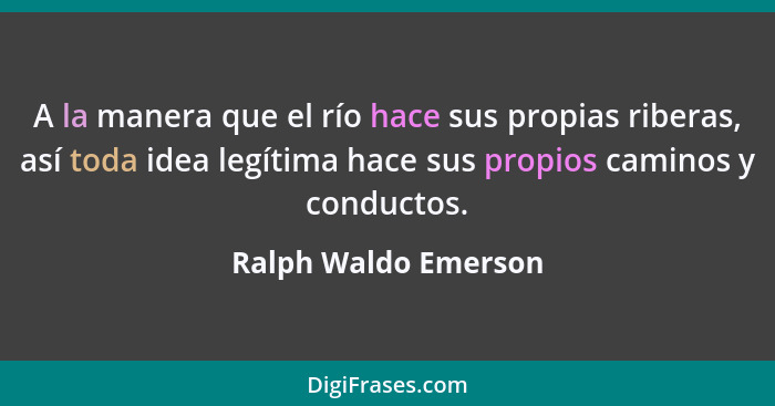 A la manera que el río hace sus propias riberas, así toda idea legítima hace sus propios caminos y conductos.... - Ralph Waldo Emerson