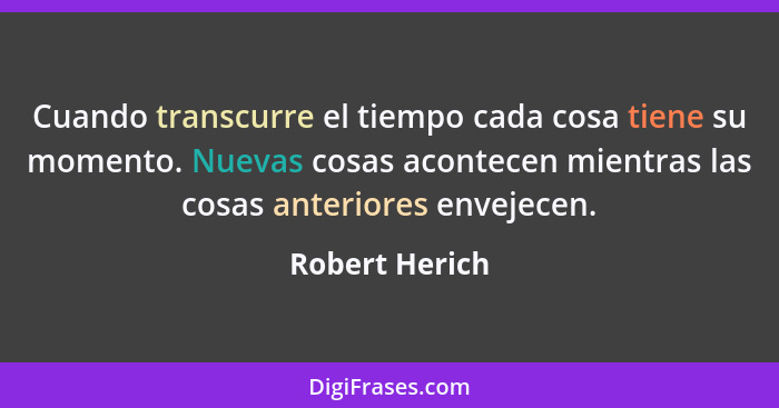 Cuando transcurre el tiempo cada cosa tiene su momento. Nuevas cosas acontecen mientras las cosas anteriores envejecen.... - Robert Herich