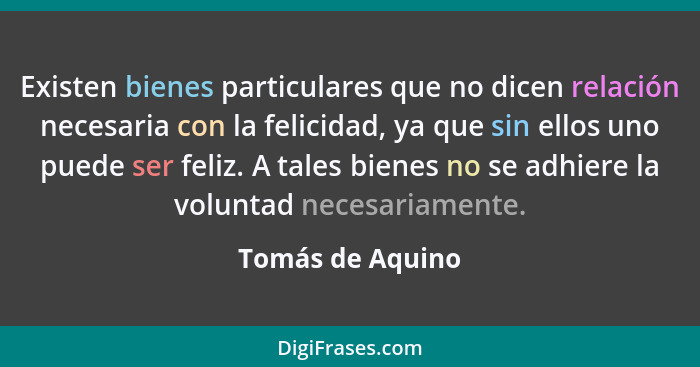 Existen bienes particulares que no dicen relación necesaria con la felicidad, ya que sin ellos uno puede ser feliz. A tales bienes n... - Tomás de Aquino