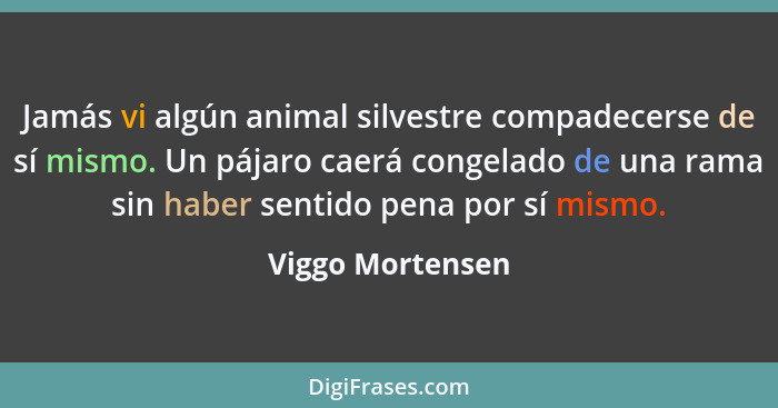 Jamás vi algún animal silvestre compadecerse de sí mismo. Un pájaro caerá congelado de una rama sin haber sentido pena por sí mismo.... - Viggo Mortensen