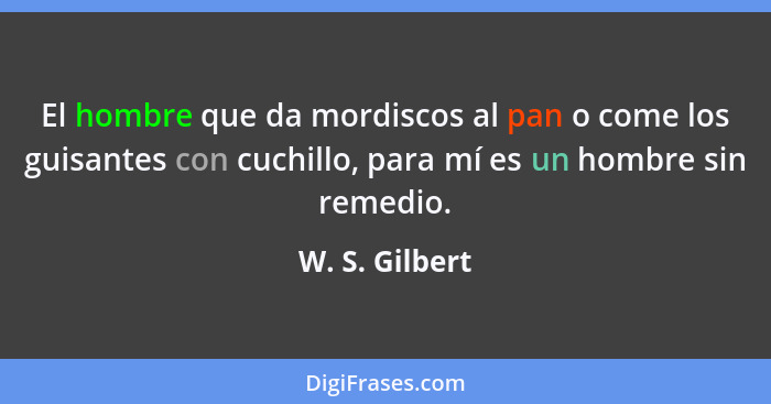 El hombre que da mordiscos al pan o come los guisantes con cuchillo, para mí es un hombre sin remedio.... - W. S. Gilbert