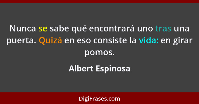 Nunca se sabe qué encontrará uno tras una puerta. Quizá en eso consiste la vida: en girar pomos.... - Albert Espinosa