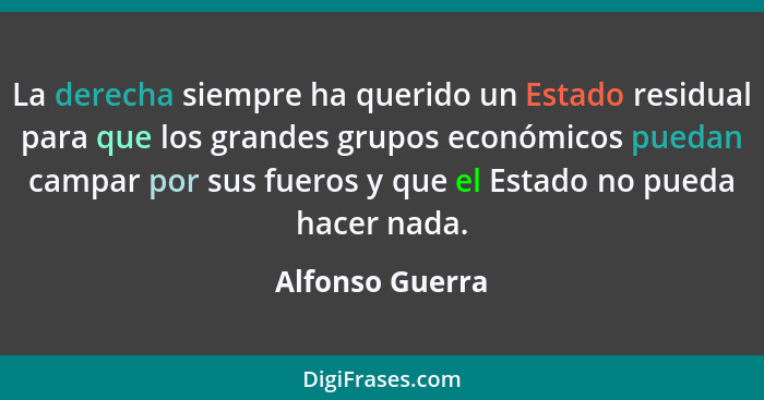 La derecha siempre ha querido un Estado residual para que los grandes grupos económicos puedan campar por sus fueros y que el Estado... - Alfonso Guerra