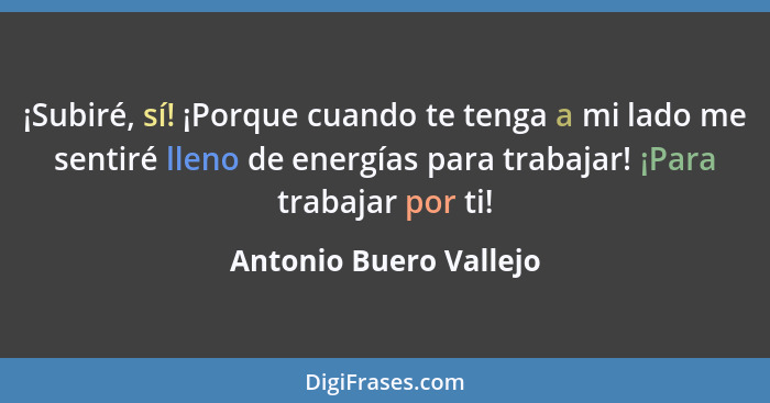 ¡Subiré, sí! ¡Porque cuando te tenga a mi lado me sentiré lleno de energías para trabajar! ¡Para trabajar por ti!... - Antonio Buero Vallejo