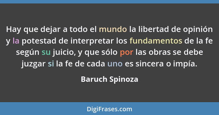 Hay que dejar a todo el mundo la libertad de opinión y la potestad de interpretar los fundamentos de la fe según su juicio, y que sól... - Baruch Spinoza