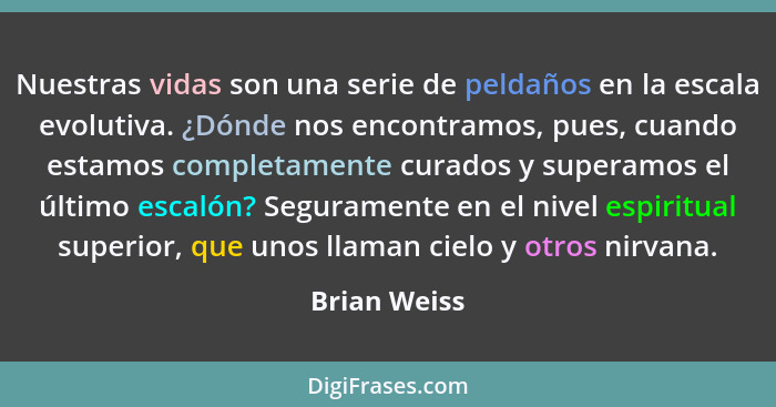 Nuestras vidas son una serie de peldaños en la escala evolutiva. ¿Dónde nos encontramos, pues, cuando estamos completamente curados y su... - Brian Weiss