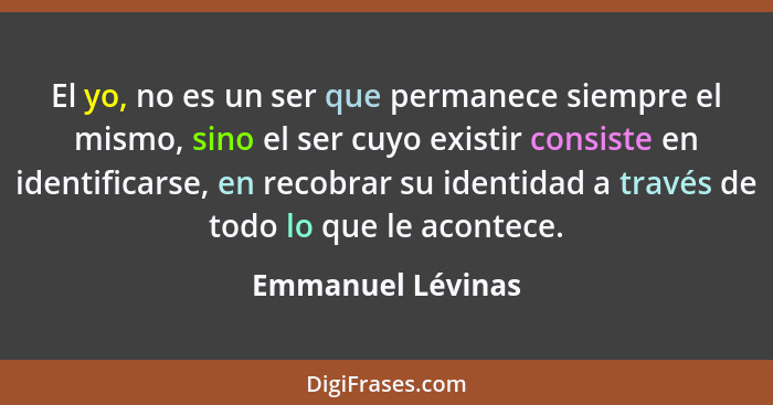 El yo, no es un ser que permanece siempre el mismo, sino el ser cuyo existir consiste en identificarse, en recobrar su identidad a... - Emmanuel Lévinas