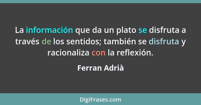 La información que da un plato se disfruta a través de los sentidos; también se disfruta y racionaliza con la reflexión.... - Ferran Adrià