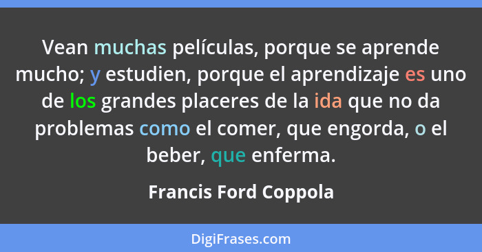 Vean muchas películas, porque se aprende mucho; y estudien, porque el aprendizaje es uno de los grandes placeres de la ida que... - Francis Ford Coppola