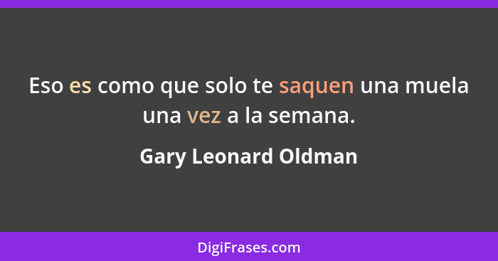 Eso es como que solo te saquen una muela una vez a la semana.... - Gary Leonard Oldman