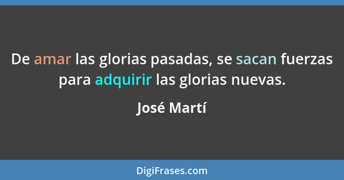 De amar las glorias pasadas, se sacan fuerzas para adquirir las glorias nuevas.... - José Martí