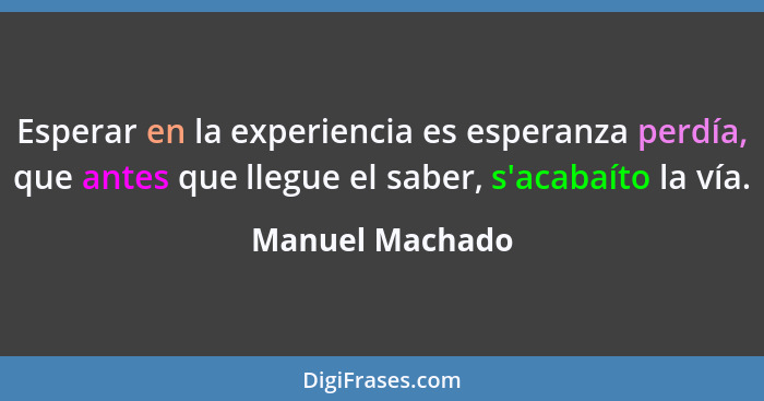 Esperar en la experiencia es esperanza perdía, que antes que llegue el saber, s'acabaíto la vía.... - Manuel Machado